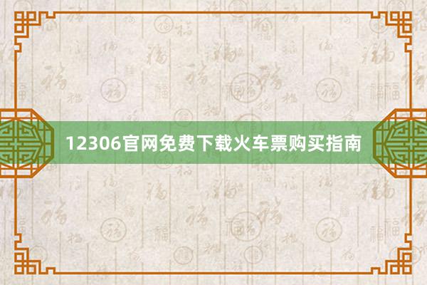 12306官网免费下载火车票购买指南