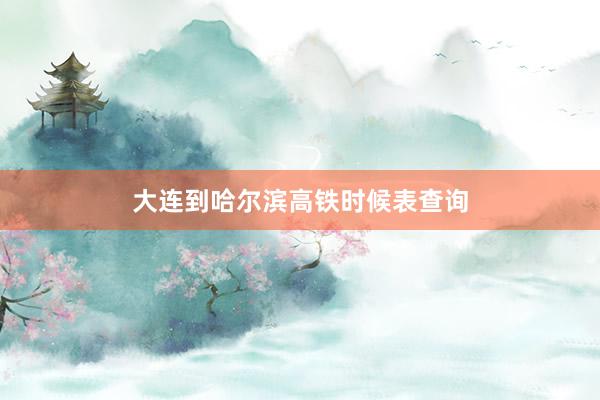 大连到哈尔滨高铁时候表查询