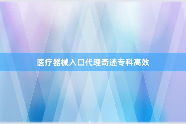 医疗器械入口代理奇迹专科高效